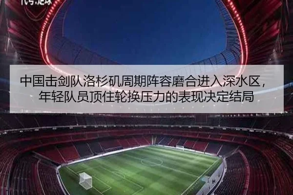 中国击剑队洛杉矶周期阵容磨合进入深水区，年轻队员顶住轮换压力的表现决定结局