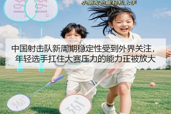 中国射击队新周期稳定性受到外界关注，年轻选手扛住大赛压力的能力正被放大